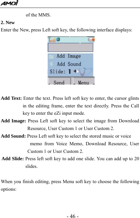  - 46 - of the MMS.   2. New                                         Enter the New, press Left soft key, the following interface displays:   Add Text: Enter the text. Press left soft key to enter, the cursor glints in the editing frame, enter the text directly. Press the Call key to enter the eZi input mode.   Add Image: Press Left soft key to select the image from Download Resource, User Custom 1 or User Custom 2.   Add Sound: Press Left soft key to select the stored music or voice   memo from Voice Memo, Download Resource, User Custom 1 or User Custom 2.   Add Slide: Press left soft key to add one slide. You can add up to 20 slides.   When you finish editing, press Menu soft key to choose the following options:   