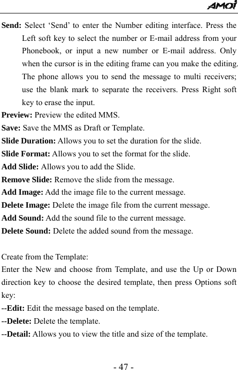  - 47 - Send: Select &lsquo;Send&rsquo; to enter the Number editing interface. Press the Left soft key to select the number or E-mail address from your Phonebook, or input a new number or E-mail address. Only when the cursor is in the editing frame can you make the editing. The phone allows you to send the message to multi receivers; use the blank mark to separate the receivers. Press Right soft key to erase the input. Preview: Preview the edited MMS. Save: Save the MMS as Draft or Template. Slide Duration: Allows you to set the duration for the slide. Slide Format: Allows you to set the format for the slide. Add Slide: Allows you to add the Slide. Remove Slide: Remove the slide from the message. Add Image: Add the image file to the current message. Delete Image: Delete the image file from the current message.   Add Sound: Add the sound file to the current message. Delete Sound: Delete the added sound from the message.    Create from the Template: Enter the New and choose from Template, and use the Up or Down direction key to choose the desired template, then press Options soft key:  --Edit: Edit the message based on the template. --Delete: Delete the template. --Detail: Allows you to view the title and size of the template.    