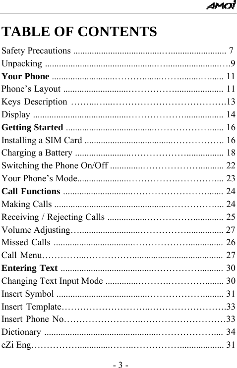  - 3 - TABLE OF CONTENTS Safety Precautions ......................................&hellip;........................ 7 Unpacking ................................................&hellip;.......................&hellip;.9 Your Phone ...........................&hellip;&hellip;&hellip;........&hellip;&hellip;.........&hellip;...... 11 Phone&rsquo;s Layout ............................&hellip;&hellip;&hellip;&hellip;&hellip;..................... 11 Keys Description &hellip;&hellip;...&hellip;...&hellip;&hellip;&hellip;&hellip;&hellip;&hellip;&hellip;&hellip;&hellip;&hellip;&hellip;&hellip;.13 Display .........................................&hellip;&hellip;&hellip;&hellip;&hellip;&hellip;................. 14 Getting Started ......................................&hellip;&hellip;&hellip;&hellip;&hellip;&hellip;...... 16 Installing a SIM Card ......................................&hellip;&hellip;&hellip;&hellip;&hellip;.. 16 Charging a Battery ........................&hellip;&hellip;&hellip;&hellip;&hellip;&hellip;................ 18 Switching the Phone On/Off ..............&hellip;&hellip;&hellip;&hellip;&hellip;&hellip;........... 22 Your Phone&rsquo;s Mode......................&hellip;&hellip;&hellip;&hellip;&hellip;.&hellip;&hellip;&hellip;&hellip;.... 23 Call Functions ..............................&hellip;&hellip;&hellip;&hellip;&hellip;&hellip;&hellip;&hellip;....... 24 Making Calls .................................................&hellip;&hellip;&hellip;&hellip;&hellip;.... 24 Receiving / Rejecting Calls .................&hellip;&hellip;&hellip;&hellip;&hellip;............. 25 Volume Adjusting&hellip;..........................&hellip;&hellip;&hellip;&hellip;&hellip;................ 27 Missed Calls ..................................&hellip;&hellip;&hellip;&hellip;&hellip;&hellip;............... 26 Call Menu&hellip;&hellip;&hellip;&hellip;...&hellip;&hellip;&hellip;&hellip;&hellip;....................................... 27 Entering Text ........................................&hellip;&hellip;&hellip;&hellip;&hellip;.......... 30 Changing Text Input Mode ..............&hellip;&hellip;&hellip;.&hellip;&hellip;&hellip;&hellip;........ 30 Insert Symbol .......................................&hellip;&hellip;&hellip;&hellip;&hellip;&hellip;......... 31 Insert Template&hellip;&hellip;&hellip;&hellip;&hellip;&hellip;&hellip;&hellip;&hellip;..&hellip;&hellip;&hellip;&hellip;&hellip;&hellip;&hellip;&hellip;.33 Insert Phone No&hellip;&hellip;&hellip;&hellip;&hellip;&hellip;&hellip;&hellip;..&hellip;&hellip;&hellip;&hellip;&hellip;&hellip;&hellip;&hellip;&hellip;33 Dictionary .................................................&hellip;&hellip;&hellip;&hellip;&hellip;&hellip;.... 34 eZi Eng&hellip;&hellip;&hellip;&hellip;&hellip;..............&hellip;&hellip;..&hellip;&hellip;&hellip;&hellip;&hellip;................... 31 