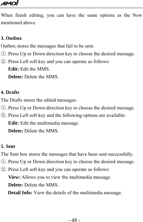  - 48 - When finish editing, you can have the same options as the New mentioned above.  3. Outbox                                           Outbox stores the messages that fail to be sent.   ①. Press Up or Down direction key to choose the desired message. ②. Press Left soft key and you can operate as follows: Edit: Edit the MMS. Delete: Delete the MMS.  4. Drafts                                       The Drafts stores the edited messages. ①. Press Up or Down direction key to choose the desired message. ②. Press Left soft key and the following options are available:    Edit: Edit the multimedia message.   Delete: Delete the MMS.  5. Sent                                      The Sent box stores the messages that have been sent successfully. ①. Press Up or Down direction key to choose the desired message. ②. Press Left soft key and you can operate as follows:      View: Allows you to view the multimedia message.   Delete: Delete the MMS. Detail Info: View the details of the multimedia message.   
