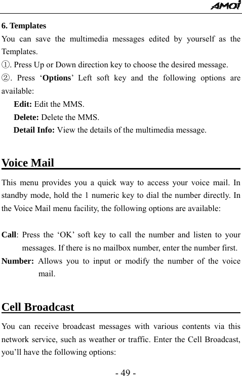  - 49 - 6. Templates                                                      You can save the multimedia messages edited by yourself as the Templates.  ①. Press Up or Down direction key to choose the desired message. ②. Press &lsquo;Options&rsquo; Left soft key and the following options are available: Edit: Edit the MMS. Delete: Delete the MMS. Detail Info: View the details of the multimedia message.  Voice Mail                                    This menu provides you a quick way to access your voice mail. In standby mode, hold the 1 numeric key to dial the number directly. In the Voice Mail menu facility, the following options are available:  Call: Press the &lsquo;OK&rsquo; soft key to call the number and listen to your messages. If there is no mailbox number, enter the number first. Number:  Allows you to input or modify the number of the voice mail.  Cell Broadcast                                     You can receive broadcast messages with various contents via this network service, such as weather or traffic. Enter the Cell Broadcast, you&rsquo;ll have the following options:   