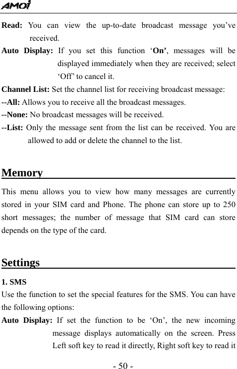  - 50 - Read: You can view the up-to-date broadcast message you&rsquo;ve received. Auto Display: If you set this function &lsquo;On&rsquo;, messages will be displayed immediately when they are received; select &lsquo;Off&rsquo; to cancel it. Channel List: Set the channel list for receiving broadcast message: --All: Allows you to receive all the broadcast messages. --None: No broadcast messages will be received. --List: Only the message sent from the list can be received. You are allowed to add or delete the channel to the list.  Memory                                   This menu allows you to view how many messages are currently stored in your SIM card and Phone. The phone can store up to 250 short messages; the number of message that SIM card can store depends on the type of the card.  Settings                                        1. SMS Use the function to set the special features for the SMS. You can have the following options:   Auto Display: If set the function to be &lsquo;On&rsquo;, the new incoming message displays automatically on the screen. Press Left soft key to read it directly, Right soft key to read it 