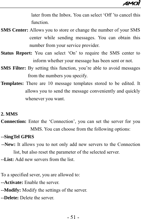  - 51 - later from the Inbox. You can select &lsquo;Off &rsquo;to cancel this function. SMS Center: Allows you to store or change the number of your SMS center while sending messages. You can obtain this number from your service provider. Status Report: You can select &lsquo;On&rsquo; to require the SMS center to inform whether your message has been sent or not. SMS Filter: By setting this function, you&rsquo;re able to avoid messages from the numbers you specify. Templates:  There are 10 message templates stored to be edited. It allows you to send the message conveniently and quickly whenever you want.    2. MMS Connection: Enter the &lsquo;Connection&rsquo;, you can set the server for you MMS. You can choose from the following options: --SingTel GPRS --New: It allows you to not only add new servers to the Connection list, but also reset the parameter of the selected server.   --List: Add new servers from the list.  To a specified sever, you are allowed to: --Activate: Enable the server. --Modify: Modify the settings of the server.   --Delete: Delete the server.    