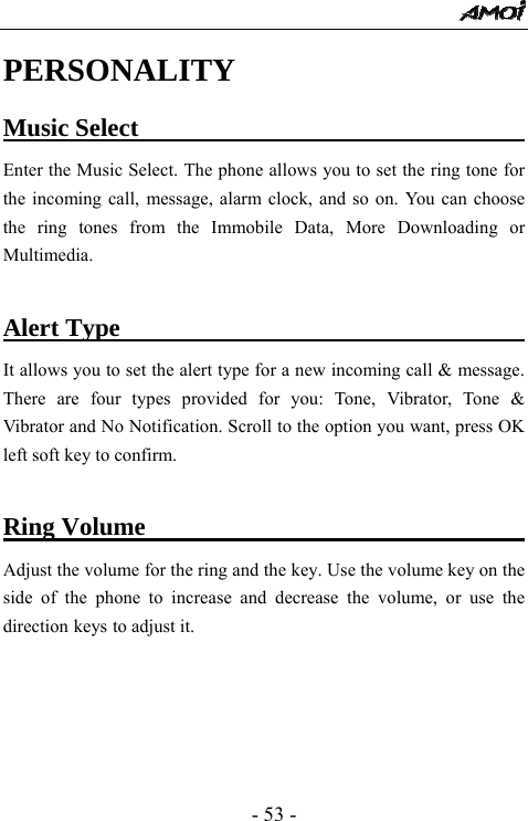  - 53 - PERSONALITY Music Select                                    Enter the Music Select. The phone allows you to set the ring tone for the incoming call, message, alarm clock, and so on. You can choose the ring tones from the Immobile Data, More Downloading or Multimedia.   Alert Type                                        It allows you to set the alert type for a new incoming call &amp; message. There are four types provided for you: Tone, Vibrator, Tone &amp; Vibrator and No Notification. Scroll to the option you want, press OK left soft key to confirm.  Ring Volume                                      Adjust the volume for the ring and the key. Use the volume key on the side of the phone to increase and decrease the volume, or use the direction keys to adjust it.       