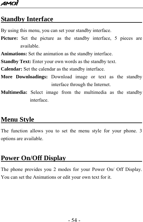  - 54 - Standby Interface                                By using this menu, you can set your standby interface. Picture:  Set the picture as the standby interface, 5 pieces are available. Animations: Set the animation as the standby interface.   Standby Text: Enter your own words as the standby text.   Calendar: Set the calendar as the standby interface.   More Downloadings: Download image or text as the standby interface through the Internet. Multimedia: Select image from the multimedia as the standby interface.   Menu Style                                    The function allows you to set the menu style for your phone. 3 options are available.    Power On/Off Display                          The phone provides you 2 modes for your Power On/ Off Display. You can set the Animations or edit your own text for it.      