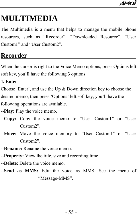  - 55 - MULTIMEDIA  The Multimedia is a menu that helps to manage the mobile phone resources, such as &ldquo;Recorder&rdquo;, &ldquo;Downloaded Resource&rdquo;, &ldquo;User Custom1&rdquo; and &ldquo;User Custom2&rdquo;. Recorder                                       When the cursor is right to the Voice Memo options, press Options left soft key, you&rsquo;ll have the following 3 options: 1. Enter Choose &lsquo;Enter&rsquo;, and use the Up &amp; Down direction key to choose the desired memo, then press &lsquo;Options&rsquo; left soft key, you&rsquo;ll have the following operations are available. --Play: Play the voice memo. --Copy: Copy the voice memo to &ldquo;User Custom1&rdquo; or &ldquo;User Custom2&rdquo;. --Move: Move the voice memory to &ldquo;User Custom1&rdquo; or &ldquo;User Custom2&rdquo;. --Rename: Rename the voice memo. --Property: View the title, size and recording time. --Delete: Delete the voice memo. --Send as MMS: Edit the voice as MMS. See the menu of &ldquo;Message-MMS&rdquo;.    