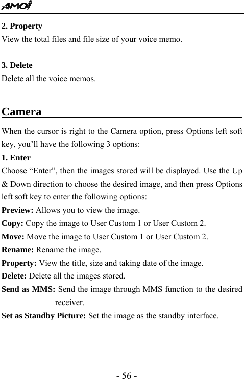  - 56 - 2. Property View the total files and file size of your voice memo.  3. Delete Delete all the voice memos.  Camera                                         When the cursor is right to the Camera option, press Options left soft key, you&rsquo;ll have the following 3 options:   1. Enter   Choose &ldquo;Enter&rdquo;, then the images stored will be displayed. Use the Up &amp; Down direction to choose the desired image, and then press Options left soft key to enter the following options:   Preview: Allows you to view the image.   Copy: Copy the image to User Custom 1 or User Custom 2. Move: Move the image to User Custom 1 or User Custom 2.   Rename: Rename the image.   Property: View the title, size and taking date of the image.   Delete: Delete all the images stored.   Send as MMS: Send the image through MMS function to the desired receiver.  Set as Standby Picture: Set the image as the standby interface.      