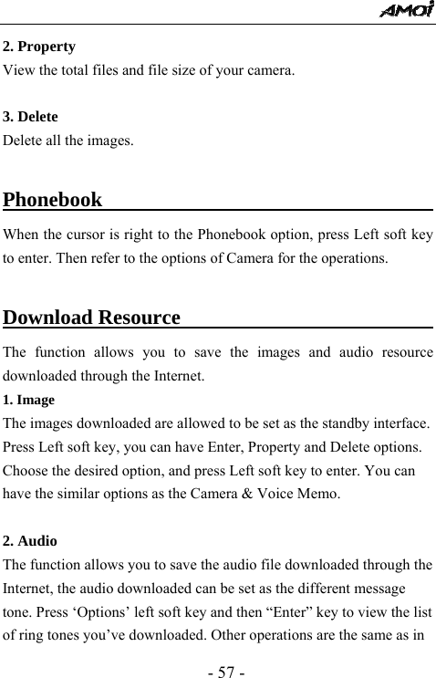  - 57 - 2. Property View the total files and file size of your camera.  3. Delete Delete all the images.  Phonebook                                        When the cursor is right to the Phonebook option, press Left soft key to enter. Then refer to the options of Camera for the operations.    Download Resource                                The function allows you to save the images and audio resource downloaded through the Internet. 1. Image The images downloaded are allowed to be set as the standby interface. Press Left soft key, you can have Enter, Property and Delete options. Choose the desired option, and press Left soft key to enter. You can have the similar options as the Camera &amp; Voice Memo.  2. Audio The function allows you to save the audio file downloaded through the Internet, the audio downloaded can be set as the different message tone. Press &lsquo;Options&rsquo; left soft key and then &ldquo;Enter&rdquo; key to view the list of ring tones you&rsquo;ve downloaded. Other operations are the same as in 