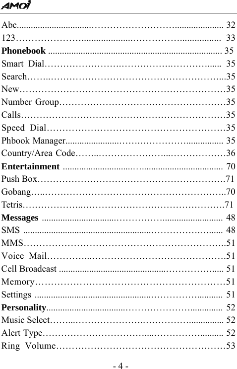  - 4 - Abc................................&hellip;&hellip;&hellip;&hellip;&hellip;&hellip;&hellip;&hellip;&hellip;..................... 32 123&hellip;&hellip;&hellip;&hellip;&hellip;&hellip;&hellip;.....................&hellip;&hellip;&hellip;&hellip;&hellip;................. 33 Phonebook ........................................................................... 35 Smart Dial&hellip;&hellip;&hellip;&hellip;&hellip;&hellip;&hellip;&hellip;.&hellip;&hellip;&hellip;&hellip;&hellip;.&hellip;&hellip;&hellip;&hellip;...... 35 Search&hellip;&hellip;..&hellip;&hellip;&hellip;&hellip;&hellip;&hellip;&hellip;&hellip;&hellip;&hellip;&hellip;&hellip;&hellip;&hellip;&hellip;&hellip;&hellip;&hellip;...35 New&hellip;&hellip;&hellip;&hellip;&hellip;&hellip;&hellip;&hellip;&hellip;&hellip;&hellip;&hellip;&hellip;&hellip;&hellip;&hellip;&hellip;&hellip;&hellip;&hellip;&hellip;&hellip;35 Number Group&hellip;&hellip;&hellip;&hellip;&hellip;&hellip;&hellip;&hellip;&hellip;&hellip;&hellip;&hellip;&hellip;&hellip;&hellip;&hellip;&hellip;&hellip;35 Calls&hellip;&hellip;&hellip;&hellip;&hellip;&hellip;&hellip;&hellip;&hellip;&hellip;&hellip;&hellip;&hellip;&hellip;&hellip;&hellip;&hellip;&hellip;&hellip;&hellip;&hellip;&hellip;35 Speed Dial&hellip;&hellip;&hellip;&hellip;&hellip;&hellip;&hellip;&hellip;&hellip;&hellip;&hellip;&hellip;&hellip;&hellip;&hellip;&hellip;&hellip;&hellip;&hellip;35 Phbook Manager.......................&hellip;&hellip;.&hellip;&hellip;&hellip;&hellip;&hellip;................ 35 Country/Area Code&hellip;&hellip;..&hellip;&hellip;&hellip;&hellip;&hellip;&hellip;&hellip;...&hellip;&hellip;&hellip;&hellip;&hellip;&hellip;36 Entertainment ..............................&hellip;................................... 70 Push Box&hellip;&hellip;&hellip;&hellip;&hellip;&hellip;&hellip;&hellip;&hellip;&hellip;&hellip;&hellip;&hellip;&hellip;&hellip;&hellip;&hellip;&hellip;&hellip;&hellip;.71 Gobang&hellip;..&hellip;&hellip;&hellip;&hellip;&hellip;&hellip;&hellip;&hellip;&hellip;&hellip;&hellip;&hellip;&hellip;&hellip;&hellip;&hellip;&hellip;&hellip;&hellip;..70 Tetris&hellip;&hellip;&hellip;&hellip;&hellip;&hellip;..&hellip;&hellip;&hellip;&hellip;&hellip;&hellip;&hellip;&hellip;&hellip;&hellip;&hellip;&hellip;&hellip;&hellip;&hellip;.71 Messages ................................&hellip;&hellip;&hellip;&hellip;&hellip;.......................... 48 SMS .......................................................&hellip;&hellip;&hellip;&hellip;&hellip;.&hellip;...... 48 MMS&hellip;&hellip;&hellip;&hellip;&hellip;&hellip;&hellip;&hellip;&hellip;&hellip;&hellip;&hellip;&hellip;&hellip;&hellip;&hellip;&hellip;&hellip;&hellip;&hellip;&hellip;..51 Voice Mail&hellip;&hellip;&hellip;&hellip;...&hellip;&hellip;&hellip;&hellip;&hellip;&hellip;&hellip;&hellip;&hellip;&hellip;&hellip;&hellip;&hellip;&hellip;.51 Cell Broadcast ..............................................&hellip;&hellip;&hellip;&hellip;&hellip;..... 51 Memory&hellip;&hellip;&hellip;&hellip;&hellip;&hellip;&hellip;&hellip;&hellip;&hellip;&hellip;&hellip;&hellip;&hellip;&hellip;&hellip;&hellip;&hellip;&hellip;&hellip;51 Settings ..................................................&hellip;&hellip;&hellip;&hellip;&hellip;........... 51 Personality..................................&hellip;&hellip;&hellip;&hellip;&hellip;&hellip;&hellip;.............. 52 Music Select&hellip;&hellip;...&hellip;&hellip;&hellip;&hellip;&hellip;&hellip;&hellip;.&hellip;&hellip;&hellip;&hellip;&hellip;............... 52 Alert Type&hellip;&hellip;&hellip;&hellip;&hellip;&hellip;&hellip;&hellip;&hellip;&hellip;&hellip;....&hellip;&hellip;&hellip;&hellip;&hellip;.......... 52 Ring Volume&hellip;&hellip;&hellip;&hellip;&hellip;&hellip;&hellip;&hellip;&hellip;&hellip;&hellip;&hellip;&hellip;&hellip;&hellip;&hellip;&hellip;&hellip;53 
