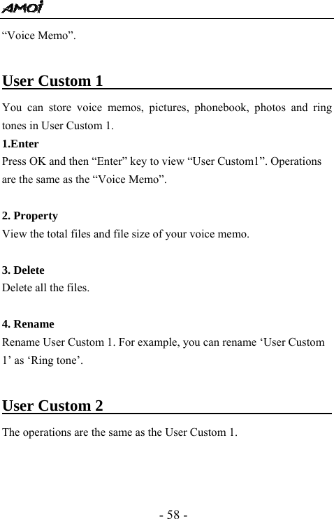  - 58 - &ldquo;Voice Memo&rdquo;.    User Custom 1                                    You can store voice memos, pictures, phonebook, photos and ring tones in User Custom 1. 1.Enter Press OK and then &ldquo;Enter&rdquo; key to view &ldquo;User Custom1&rdquo;. Operations are the same as the &ldquo;Voice Memo&rdquo;.  2. Property View the total files and file size of your voice memo.  3. Delete Delete all the files.  4. Rename Rename User Custom 1. For example, you can rename &lsquo;User Custom 1&rsquo; as &lsquo;Ring tone&rsquo;.  User Custom 2                                     The operations are the same as the User Custom 1.     