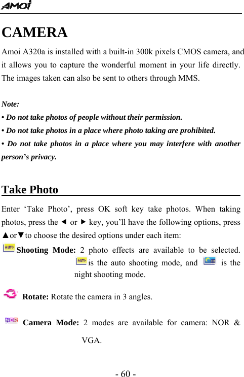  - 60 - CAMERA Amoi A320a is installed with a built-in 300k pixels CMOS camera, and it allows you to capture the wonderful moment in your life directly. The images taken can also be sent to others through MMS.    Note: &bull; Do not take photos of people without their permission. &bull; Do not take photos in a place where photo taking are prohibited.   &bull; Do not take photos in a place where you may interfere with another person&rsquo;s privacy.  Take Photo                                  Enter &lsquo;Take Photo&rsquo;, press OK soft key take photos. When taking photos, press the e or f key, you&rsquo;ll have the following options, press ▲or▼to choose the desired options under each item: Shooting Mode: 2 photo effects are available to be selected. is the auto shooting mode, and   is the night shooting mode.    Rotate: Rotate the camera in 3 angles.    Camera Mode: 2 modes are available for camera: NOR &amp; VGA. 