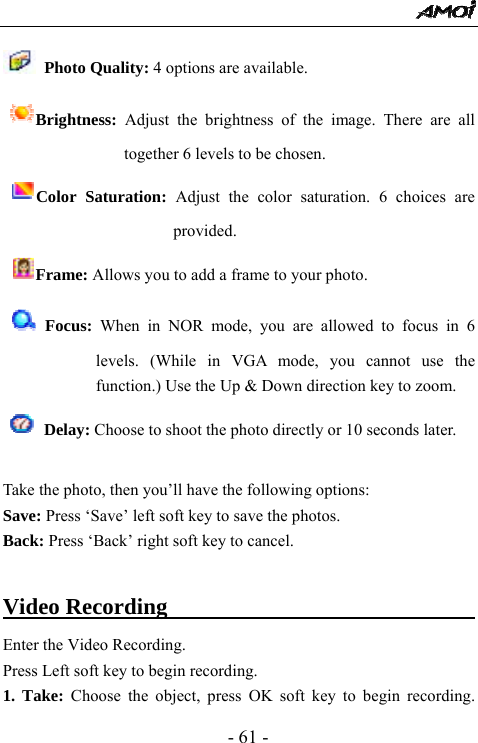  - 61 -  Photo Quality: 4 options are available.   Brightness:  Adjust the brightness of the image. There are all together 6 levels to be chosen.   Color Saturation: Adjust the color saturation. 6 choices are provided.   Frame: Allows you to add a frame to your photo.    Focus: When in NOR mode, you are allowed to focus in 6 levels. (While in VGA mode, you cannot use the function.) Use the Up &amp; Down direction key to zoom.    Delay: Choose to shoot the photo directly or 10 seconds later.  Take the photo, then you&rsquo;ll have the following options: Save: Press &lsquo;Save&rsquo; left soft key to save the photos.   Back: Press &lsquo;Back&rsquo; right soft key to cancel.  Video Recording                             Enter the Video Recording. Press Left soft key to begin recording.   1. Take: Choose the object, press OK soft key to begin recording. 