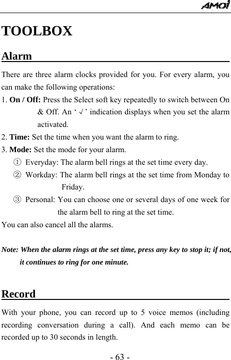 - 63 - TOOLBOX Alarm                                     There are three alarm clocks provided for you. For every alarm, you can make the following operations: 1. On / Off: Press the Select soft key repeatedly to switch between On &amp; Off. An &lsquo;&radic;&rsquo; indication displays when you set the alarm activated. 2. Time: Set the time when you want the alarm to ring. 3. Mode: Set the mode for your alarm. ①  Everyday: The alarm bell rings at the set time every day. ② Workday: The alarm bell rings at the set time from Monday to Friday. ③ Personal: You can choose one or several days of one week for the alarm bell to ring at the set time.   You can also cancel all the alarms.    Note: When the alarm rings at the set time, press any key to stop it; if not, it continues to ring for one minute.  Record                           With your phone, you can record up to 5 voice memos (including recording conversation during a call). And each memo can be recorded up to 30 seconds in length.   