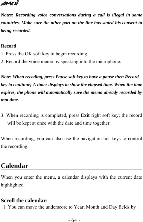  - 64 - Notes: Recording voice conversations during a call is illegal in some countries. Make sure the other part on the line has stated his consent to being recorded.  Record 1. Press the OK soft key to begin recording. 2. Record the voice memo by speaking into the microphone.  Note: When recoding, press Pause soft key to have a pause then Record key to continue; A timer displays to show the elapsed time. When the time expires, the phone will automatically save the memo already recorded by that time.  3. When recording is completed, press Exit right soft key; the record will be kept at once with the date and time together.  When recording, you can also use the navigation hot keys to control the recording.    Calendar                                     When you enter the menu, a calendar displays with the current date highlighted.  Scroll the calendar:  1. You can move the underscore to Year, Month and Day fields by 
