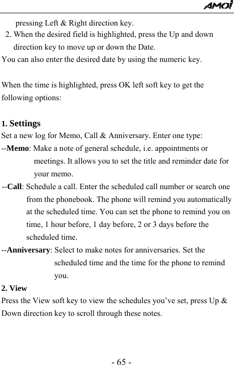  - 65 - pressing Left &amp; Right direction key.   2. When the desired field is highlighted, press the Up and down direction key to move up or down the Date. You can also enter the desired date by using the numeric key.  When the time is highlighted, press OK left soft key to get the following options:    1. Settings  Set a new log for Memo, Call &amp; Anniversary. Enter one type: --Memo: Make a note of general schedule, i.e. appointments or meetings. It allows you to set the title and reminder date for your memo. --Call: Schedule a call. Enter the scheduled call number or search one from the phonebook. The phone will remind you automatically at the scheduled time. You can set the phone to remind you on time, 1 hour before, 1 day before, 2 or 3 days before the scheduled time. --Anniversary: Select to make notes for anniversaries. Set the scheduled time and the time for the phone to remind you.  2. View Press the View soft key to view the schedules you&rsquo;ve set, press Up &amp; Down direction key to scroll through these notes.   