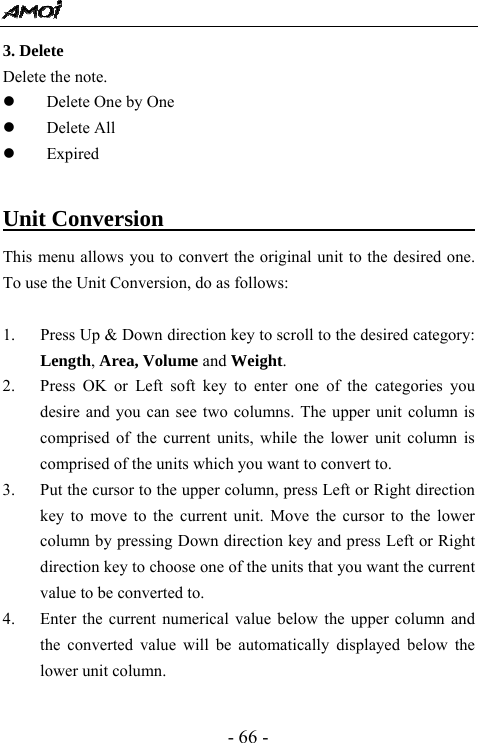  - 66 - 3. Delete Delete the note. z Delete One by One z Delete All z Expired  Unit Conversion                               This menu allows you to convert the original unit to the desired one.   To use the Unit Conversion, do as follows:    1. Press Up &amp; Down direction key to scroll to the desired category: Length, Area, Volume and Weight. 2. Press OK or Left soft key to enter one of the categories you desire and you can see two columns. The upper unit column is comprised of the current units, while the lower unit column is comprised of the units which you want to convert to.   3. Put the cursor to the upper column, press Left or Right direction key to move to the current unit. Move the cursor to the lower column by pressing Down direction key and press Left or Right direction key to choose one of the units that you want the current value to be converted to. 4. Enter the current numerical value below the upper column and the converted value will be automatically displayed below the lower unit column.    