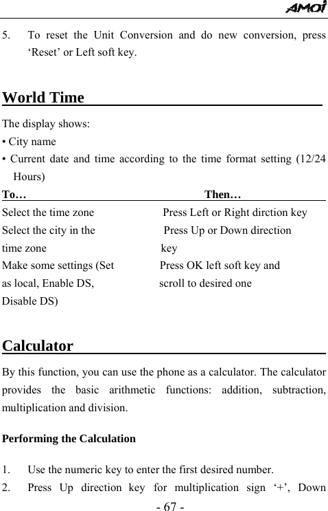  - 67 - 5. To reset the Unit Conversion and do new conversion, press &lsquo;Reset&rsquo; or Left soft key.    World Time                    The display shows: &bull; City name &bull; Current date and time according to the time format setting (12/24 Hours) To&hellip;                               Then&hellip;                  Select the time zone               Press Left or Right dirction key Select the city in the            Press Up or Down direction time zone                    key Make some settings (Set                Press OK left soft key and as local, Enable DS,            scroll to desired one Disable DS)                      Calculator                           By this function, you can use the phone as a calculator. The calculator provides the basic arithmetic functions: addition, subtraction, multiplication and division.  Performing the Calculation  1. Use the numeric key to enter the first desired number. 2. Press Up direction key for multiplication sign &lsquo;+&rsquo;, Down 