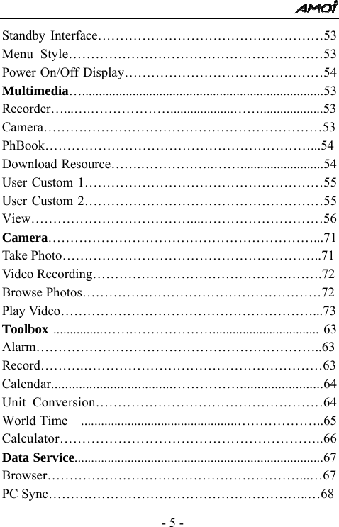  - 5 - Standby Interface&hellip;&hellip;&hellip;&hellip;&hellip;&hellip;&hellip;&hellip;&hellip;&hellip;&hellip;&hellip;&hellip;&hellip;&hellip;&hellip;&hellip;53 Menu Style&hellip;&hellip;&hellip;&hellip;&hellip;&hellip;&hellip;&hellip;&hellip;&hellip;&hellip;&hellip;&hellip;&hellip;&hellip;&hellip;&hellip;&hellip;&hellip;53 Power On/Off Display&hellip;&hellip;&hellip;&hellip;&hellip;&hellip;&hellip;&hellip;&hellip;&hellip;&hellip;&hellip;&hellip;&hellip;&hellip;54 Multimedia&hellip;........................................................................53 Recorder&hellip;...&hellip;.&hellip;&hellip;&hellip;&hellip;&hellip;&hellip;...................&hellip;&hellip;...................53 Camera&hellip;&hellip;&hellip;&hellip;&hellip;&hellip;&hellip;&hellip;&hellip;&hellip;&hellip;&hellip;&hellip;&hellip;&hellip;&hellip;&hellip;&hellip;&hellip;&hellip;&hellip;53 PhBook&hellip;&hellip;&hellip;&hellip;&hellip;&hellip;&hellip;&hellip;&hellip;&hellip;&hellip;&hellip;&hellip;&hellip;&hellip;&hellip;&hellip;&hellip;&hellip;&hellip;...54 Download Resource&hellip;&hellip;.&hellip;&hellip;&hellip;&hellip;&hellip;..&hellip;&hellip;.........................54 User Custom 1&hellip;&hellip;&hellip;&hellip;&hellip;&hellip;&hellip;&hellip;&hellip;&hellip;&hellip;&hellip;&hellip;&hellip;&hellip;&hellip;&hellip;&hellip;55 User Custom 2&hellip;&hellip;&hellip;&hellip;&hellip;&hellip;&hellip;&hellip;&hellip;&hellip;&hellip;&hellip;&hellip;&hellip;&hellip;&hellip;&hellip;&hellip;55 View&hellip;&hellip;&hellip;&hellip;&hellip;&hellip;&hellip;&hellip;&hellip;&hellip;&hellip;&hellip;....&hellip;&hellip;&hellip;&hellip;&hellip;&hellip;&hellip;&hellip;&hellip;56 Camera&hellip;&hellip;&hellip;&hellip;&hellip;&hellip;&hellip;&hellip;&hellip;&hellip;&hellip;&hellip;&hellip;&hellip;&hellip;&hellip;&hellip;&hellip;&hellip;&hellip;...71 Take Photo&hellip;&hellip;&hellip;&hellip;&hellip;&hellip;&hellip;&hellip;&hellip;&hellip;&hellip;&hellip;&hellip;&hellip;&hellip;&hellip;&hellip;&hellip;&hellip;..71 Video Recording&hellip;&hellip;&hellip;&hellip;&hellip;&hellip;&hellip;&hellip;&hellip;&hellip;&hellip;&hellip;&hellip;&hellip;&hellip;&hellip;&hellip;.72 Browse Photos&hellip;&hellip;&hellip;&hellip;&hellip;&hellip;&hellip;&hellip;&hellip;&hellip;&hellip;&hellip;&hellip;&hellip;&hellip;&hellip;&hellip;&hellip;72 Play Video&hellip;&hellip;&hellip;&hellip;&hellip;&hellip;&hellip;&hellip;&hellip;&hellip;&hellip;&hellip;&hellip;&hellip;&hellip;&hellip;&hellip;&hellip;&hellip;...73 Toolbox ...............&hellip;&hellip;.&hellip;&hellip;&hellip;&hellip;&hellip;&hellip;................................ 63 Alarm&hellip;&hellip;&hellip;&hellip;&hellip;&hellip;&hellip;&hellip;&hellip;&hellip;&hellip;&hellip;&hellip;&hellip;&hellip;&hellip;&hellip;&hellip;&hellip;&hellip;&hellip;..63 Record&hellip;&hellip;&hellip;.&hellip;&hellip;&hellip;&hellip;&hellip;&hellip;&hellip;&hellip;&hellip;&hellip;&hellip;&hellip;&hellip;&hellip;&hellip;&hellip;&hellip;&hellip;63 Calendar...................................&hellip;&hellip;&hellip;&hellip;&hellip;........................64 Unit Conversion&hellip;&hellip;&hellip;&hellip;&hellip;&hellip;&hellip;&hellip;&hellip;&hellip;&hellip;&hellip;&hellip;&hellip;&hellip;&hellip;&hellip;64 World Time  ...............................................&hellip;&hellip;&hellip;&hellip;&hellip;&hellip;..65 Calculator&hellip;&hellip;&hellip;&hellip;&hellip;&hellip;&hellip;&hellip;&hellip;&hellip;&hellip;&hellip;&hellip;&hellip;&hellip;&hellip;&hellip;&hellip;&hellip;..66 Data Service...........................................................................67 Browser&hellip;&hellip;&hellip;&hellip;&hellip;&hellip;&hellip;&hellip;&hellip;&hellip;&hellip;&hellip;&hellip;&hellip;&hellip;&hellip;&hellip;&hellip;&hellip;...&hellip;67 PC Sync&hellip;&hellip;&hellip;&hellip;&hellip;&hellip;&hellip;&hellip;&hellip;&hellip;&hellip;&hellip;&hellip;&hellip;&hellip;&hellip;&hellip;&hellip;&hellip;..&hellip;68 
