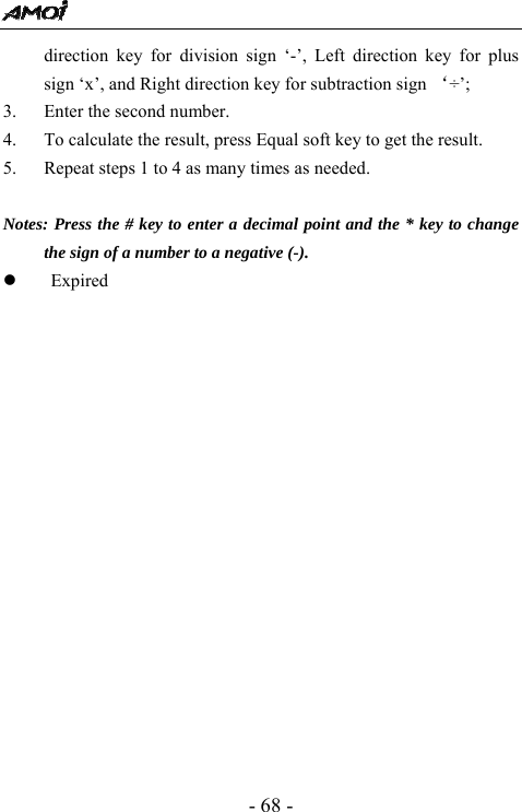  - 68 - direction key for division sign &lsquo;-&rsquo;, Left direction key for plus sign &lsquo;x&rsquo;, and Right direction key for subtraction sign &lsquo;&divide;&rsquo;; 3. Enter the second number. 4. To calculate the result, press Equal soft key to get the result.   5. Repeat steps 1 to 4 as many times as needed.  Notes: Press the # key to enter a decimal point and the * key to change the sign of a number to a negative (-). z Expired          