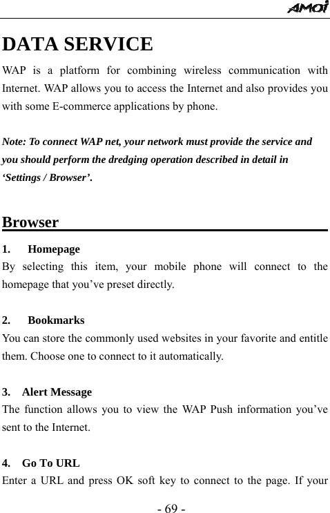  - 69 - DATA SERVICE WAP is a platform for combining wireless communication with Internet. WAP allows you to access the Internet and also provides you with some E-commerce applications by phone.  Note: To connect WAP net, your network must provide the service and   you should perform the dredging operation described in detail in   &lsquo;Settings / Browser&rsquo;.    Browser                                      1. Homepage By selecting this item, your mobile phone will connect to the homepage that you&rsquo;ve preset directly.  2.   Bookmarks                                    You can store the commonly used websites in your favorite and entitle them. Choose one to connect to it automatically.  3.  Alert Message                                     The function allows you to view the WAP Push information you&rsquo;ve sent to the Internet.    4.  Go To URL                                       Enter a URL and press OK soft key to connect to the page. If your 