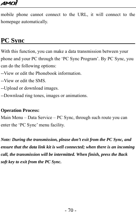  - 70 - mobile phone cannot connect to the URL, it will connect to the homepage automatically.  PC Sync                                   With this function, you can make a data transmission between your phone and your PC through the &lsquo;PC Sync Program&rsquo;. By PC Sync, you can do the following options: --View or edit the Phonebook information. --View or edit the SMS. --Upload or download images. --Download ring tones, images or animations.    Operation Process: Main Menu &ndash; Data Service &ndash; PC Sync, through such route you can enter the &lsquo;PC Sync&rsquo; menu facility.    Note: During the transmission, please don&rsquo;t exit from the PC Sync, and ensure that the data link kit is well connected; when there is an incoming call, the transmission will be intermitted. When finish, press the Back soft key to exit from the PC Sync.           