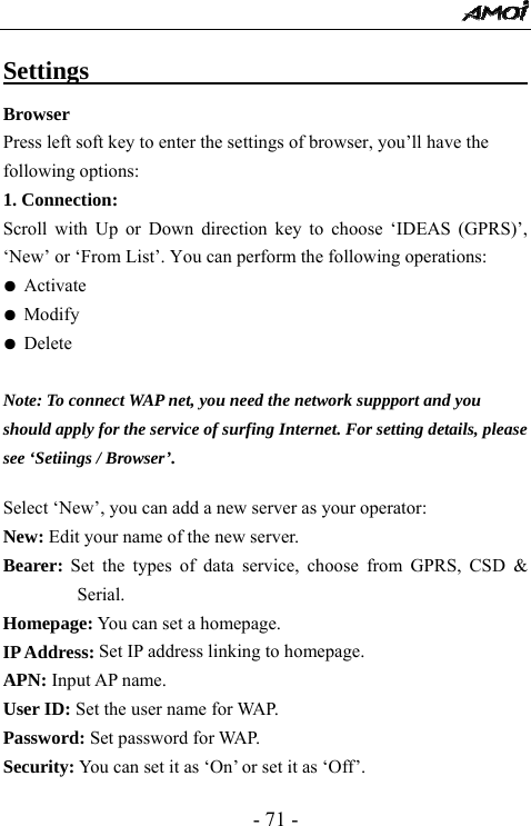  - 71 - Settings                                      Browser  Press left soft key to enter the settings of browser, you&rsquo;ll have the following options:   1. Connection:   Scroll with Up or Down direction key to choose &lsquo;IDEAS (GPRS)&rsquo;, &lsquo;New&rsquo; or &lsquo;From List&rsquo;. You can perform the following operations: ● Activate ● Modify ● Delete  Note: To connect WAP net, you need the network suppport and you   should apply for the service of surfing Internet. For setting details, please   see &lsquo;Setiings / Browser&rsquo;.    Select &lsquo;New&rsquo;, you can add a new server as your operator: New: Edit your name of the new server. Bearer: Set the types of data service, choose from GPRS, CSD &amp; Serial. Homepage: You can set a homepage. IP Address: Set IP address linking to homepage.   APN: Input AP name. User ID: Set the user name for WAP. Password: Set password for WAP. Security: You can set it as &lsquo;On&rsquo; or set it as &lsquo;Off&rsquo;. 