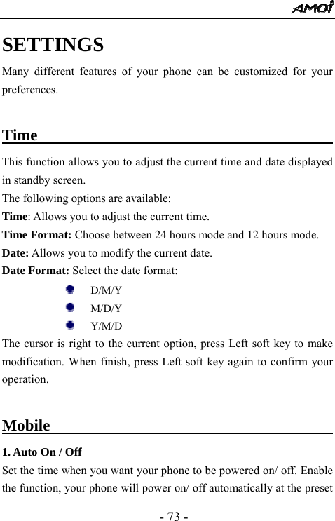  - 73 - SETTINGS Many different features of your phone can be customized for your preferences.  Time                                          This function allows you to adjust the current time and date displayed in standby screen. The following options are available:   Time: Allows you to adjust the current time.  Time Format: Choose between 24 hours mode and 12 hours mode. Date: Allows you to modify the current date. Date Format: Select the date format:      D/M/Y    M/D/Y      Y/M/D   The cursor is right to the current option, press Left soft key to make modification. When finish, press Left soft key again to confirm your operation.   Mobile                                          1. Auto On / Off Set the time when you want your phone to be powered on/ off. Enable the function, your phone will power on/ off automatically at the preset 