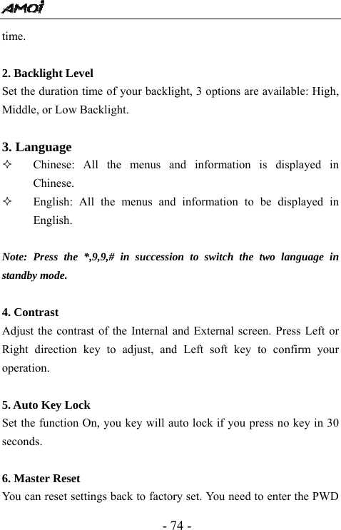  - 74 - time.    2. Backlight Level Set the duration time of your backlight, 3 options are available: High, Middle, or Low Backlight.    3. Language  Chinese: All the menus and information is displayed in Chinese.     English: All the menus and information to be displayed in English.  Note: Press the *,9,9,# in succession to switch the two language in standby mode.  4. Contrast Adjust the contrast of the Internal and External screen. Press Left or Right direction key to adjust, and Left soft key to confirm your operation.    5. Auto Key Lock   Set the function On, you key will auto lock if you press no key in 30 seconds.   6. Master Reset You can reset settings back to factory set. You need to enter the PWD 
