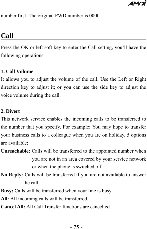  - 75 - number first. The original PWD number is 0000.  Call                                           Press the OK or left soft key to enter the Call setting, you&rsquo;ll have the following operations:  1. Call Volume It allows you to adjust the volume of the call. Use the Left or Right direction key to adjust it; or you can use the side key to adjust the voice volume during the call.    2. Divert This network service enables the incoming calls to be transferred to the number that you specify. For example: You may hope to transfer your business calls to a colleague when you are on holiday. 5 options are available: Unreachable: Calls will be transferred to the appointed number when you are not in an area covered by your service network or when the phone is switched off. No Reply: Calls will be transferred if you are not available to answer the call. Busy: Calls will be transferred when your line is busy. All: All incoming calls will be transferred. Cancel All: All Call Transfer functions are cancelled.  