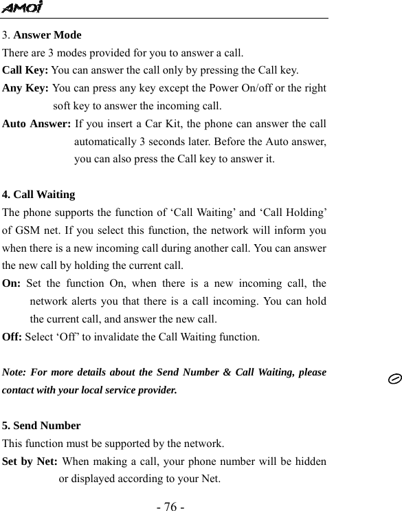  - 76 - 3. Answer Mode   There are 3 modes provided for you to answer a call. Call Key: You can answer the call only by pressing the Call key. Any Key: You can press any key except the Power On/off or the right soft key to answer the incoming call.   Auto Answer: If you insert a Car Kit, the phone can answer the call automatically 3 seconds later. Before the Auto answer, you can also press the Call key to answer it.      4. Call Waiting   The phone supports the function of &lsquo;Call Waiting&rsquo; and &lsquo;Call Holding&rsquo; of GSM net. If you select this function, the network will inform you when there is a new incoming call during another call. You can answer the new call by holding the current call. On: Set the function On, when there is a new incoming call, the network alerts you that there is a call incoming. You can hold the current call, and answer the new call.   Off: Select &lsquo;Off&rsquo; to invalidate the Call Waiting function.  Note: For more details about the Send Number &amp; Call Waiting, please contact with your local service provider.  5. Send Number   This function must be supported by the network. Set by Net: When making a call, your phone number will be hidden or displayed according to your Net. 