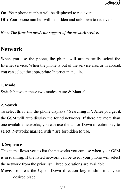  - 77 - On: Your phone number will be displayed to receivers.   Off: Your phone number will be hidden and unknown to receivers.    Note: The function needs the support of the network service.  Network                                          When you use the phone, the phone will automatically select the Internet service. When the phone is out of the service area or in abroad, you can select the appropriate Internet manually.  1. Mode Switch between these two modes: Auto &amp; Manual.   2. Search   To select this item, the phone displays " Searching ...". After you get it, the GSM will auto display the found networks. If there are more than one available networks, you can use the Up or Down direction key to select. Networks marked with * are forbidden to use.  3. Sequence This item allows you to list the networks you can use when your GSM is in roaming. If the listed network can be used, your phone will select the network from the prior list. Three operations are available. Move: To press the Up or Down direction key to shift it to your desired place. 