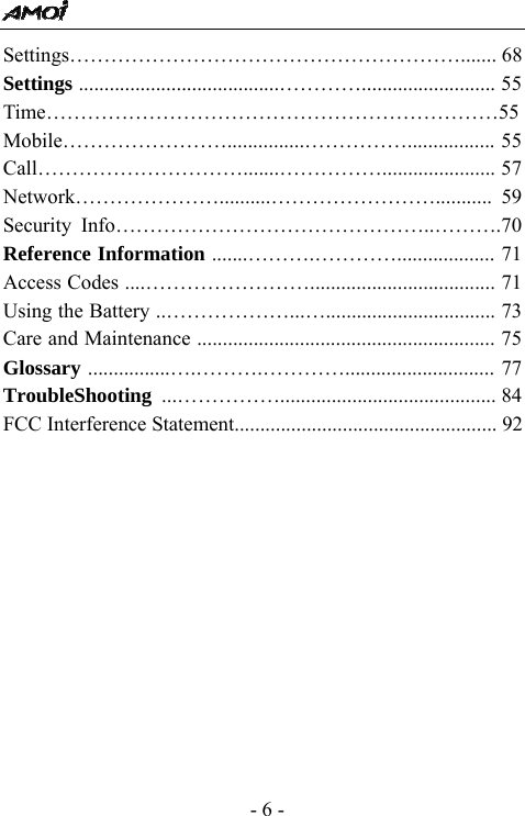  - 6 - Settings&hellip;&hellip;&hellip;&hellip;&hellip;&hellip;&hellip;&hellip;&hellip;&hellip;&hellip;&hellip;&hellip;&hellip;&hellip;&hellip;&hellip;&hellip;&hellip;....... 68 Settings .......................................&hellip;&hellip;&hellip;&hellip;.......................... 55 Time&hellip;&hellip;&hellip;&hellip;&hellip;&hellip;&hellip;&hellip;&hellip;&hellip;&hellip;&hellip;&hellip;&hellip;&hellip;&hellip;&hellip;&hellip;&hellip;&hellip;&hellip;&hellip;55 Mobile&hellip;&hellip;&hellip;&hellip;&hellip;&hellip;&hellip;&hellip;...............&hellip;&hellip;&hellip;&hellip;&hellip;................. 55 Call&hellip;&hellip;&hellip;&hellip;&hellip;&hellip;&hellip;&hellip;&hellip;&hellip;.......&hellip;&hellip;&hellip;&hellip;&hellip;...................... 57 Network&hellip;&hellip;&hellip;&hellip;&hellip;&hellip;&hellip;..........&hellip;&hellip;&hellip;&hellip;&hellip;&hellip;&hellip;&hellip;........... 59 Security Info&hellip;&hellip;&hellip;&hellip;&hellip;&hellip;&hellip;&hellip;&hellip;&hellip;&hellip;&hellip;&hellip;&hellip;&hellip;..&hellip;&hellip;&hellip;.70 Reference Information .......&hellip;&hellip;&hellip;.&hellip;&hellip;&hellip;&hellip;................... 71 Access Codes ....&hellip;&hellip;&hellip;&hellip;&hellip;&hellip;&hellip;&hellip;.................................... 71 Using the Battery ..&hellip;&hellip;&hellip;&hellip;&hellip;&hellip;...&hellip;................................. 73 Care and Maintenance .......................................................... 75 Glossary ................&hellip;.&hellip;&hellip;&hellip;.&hellip;&hellip;&hellip;&hellip;............................. 77 TroubleShooting  ...&hellip;&hellip;&hellip;&hellip;&hellip;.......................................... 84FCC Interference Statement................................................... 92              