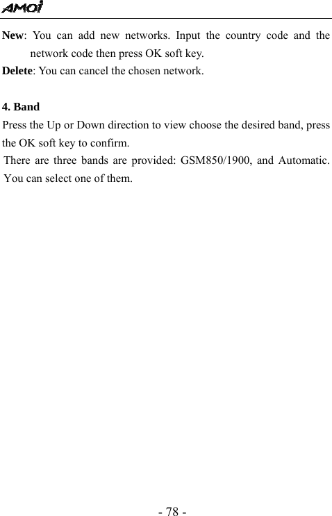  - 78 - New: You can add new networks. Input the country code and the network code then press OK soft key. Delete: You can cancel the chosen network.  4. Band      Press the Up or Down direction to view choose the desired band, press the OK soft key to confirm. There are three bands are provided: GSM850/1900, and Automatic. You can select one of them.                 