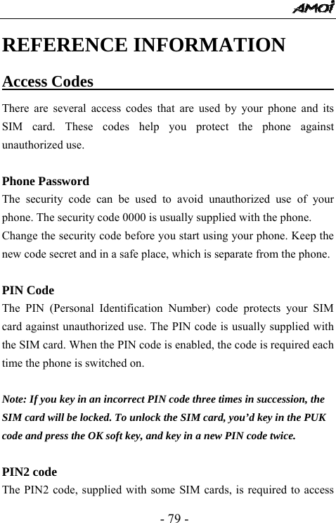  - 79 - REFERENCE INFORMATION Access Codes                                There are several access codes that are used by your phone and its SIM card. These codes help you protect the phone against unauthorized use.  Phone Password The security code can be used to avoid unauthorized use of your phone. The security code 0000 is usually supplied with the phone.   Change the security code before you start using your phone. Keep the new code secret and in a safe place, which is separate from the phone.  PIN Code The PIN (Personal Identification Number) code protects your SIM card against unauthorized use. The PIN code is usually supplied with the SIM card. When the PIN code is enabled, the code is required each time the phone is switched on.  Note: If you key in an incorrect PIN code three times in succession, the SIM card will be locked. To unlock the SIM card, you&rsquo;d key in the PUK code and press the OK soft key, and key in a new PIN code twice.  PIN2 code The PIN2 code, supplied with some SIM cards, is required to access 