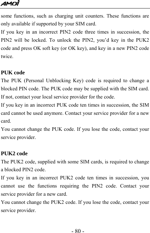 - 80 - some functions, such as charging unit counters. These functions are only available if supported by your SIM card. If you key in an incorrect PIN2 code three times in succession, the PIN2 will be locked. To unlock the PIN2, you&rsquo;d key in the PUK2 code and press OK soft key (or OK key), and key in a new PIN2 code twice.  PUK code The PUK (Personal Unblocking Key) code is required to change a blocked PIN code. The PUK code may be supplied with the SIM card. If not, contact your local service provider for the code. If you key in an incorrect PUK code ten times in succession, the SIM card cannot be used anymore. Contact your service provider for a new card. You cannot change the PUK code. If you lose the code, contact your service provider.  PUK2 code The PUK2 code, supplied with some SIM cards, is required to change a blocked PIN2 code.   If you key in an incorrect PUK2 code ten times in succession, you cannot use the functions requiring the PIN2 code. Contact your service provider for a new card. You cannot change the PUK2 code. If you lose the code, contact your service provider.  