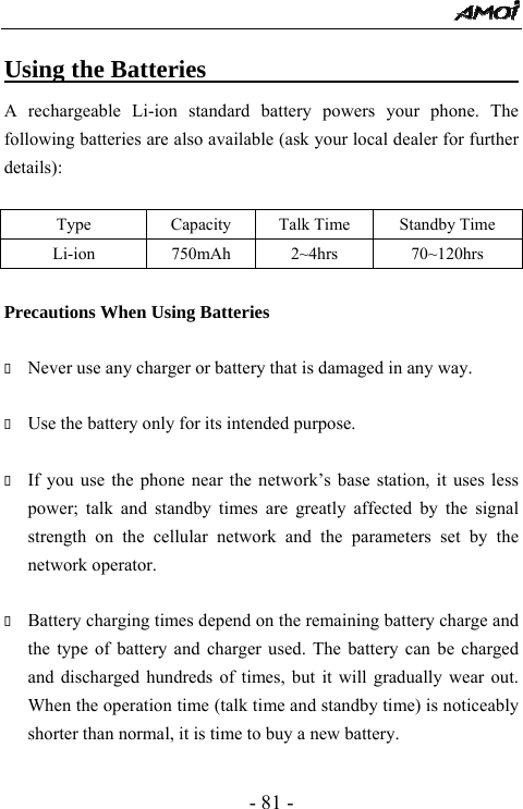  - 81 - Using the Batteries                                A rechargeable Li-ion standard battery powers your phone. The following batteries are also available (ask your local dealer for further details):  Type  Capacity  Talk Time  Standby Time Li-ion   750mAh  2~4hrs  70~120hrs  Precautions When Using Batteries   Never use any charger or battery that is damaged in any way.   Use the battery only for its intended purpose.   If you use the phone near the network&rsquo;s base station, it uses less power; talk and standby times are greatly affected by the signal strength on the cellular network and the parameters set by the network operator.   Battery charging times depend on the remaining battery charge and the type of battery and charger used. The battery can be charged and discharged hundreds of times, but it will gradually wear out. When the operation time (talk time and standby time) is noticeably shorter than normal, it is time to buy a new battery.    