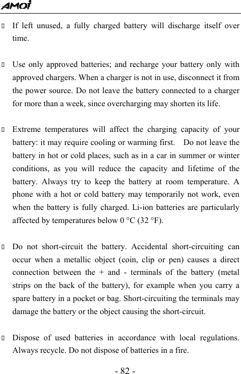  - 82 -  If left unused, a fully charged battery will discharge itself over time.   Use only approved batteries; and recharge your battery only with approved chargers. When a charger is not in use, disconnect it from the power source. Do not leave the battery connected to a charger for more than a week, since overcharging may shorten its life.   Extreme temperatures will affect the charging capacity of your battery: it may require cooling or warming first.    Do not leave the battery in hot or cold places, such as in a car in summer or winter conditions, as you will reduce the capacity and lifetime of the battery. Always try to keep the battery at room temperature. A phone with a hot or cold battery may temporarily not work, even when the battery is fully charged. Li-ion batteries are particularly affected by temperatures below 0 &deg;C (32 &deg;F).   Do not short-circuit the battery. Accidental short-circuiting can occur when a metallic object (coin, clip or pen) causes a direct connection between the + and - terminals of the battery (metal strips on the back of the battery), for example when you carry a spare battery in a pocket or bag. Short-circuiting the terminals may damage the battery or the object causing the short-circuit.   Dispose of used batteries in accordance with local regulations. Always recycle. Do not dispose of batteries in a fire. 