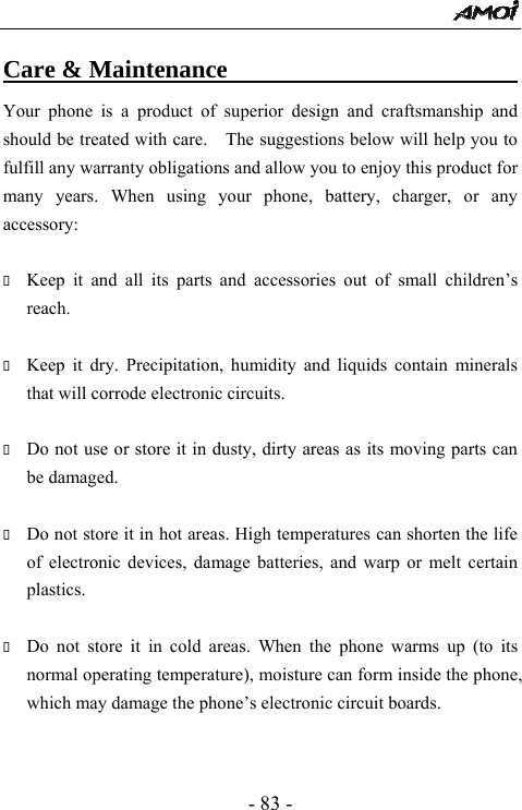  - 83 - Care &amp; Maintenance                               Your phone is a product of superior design and craftsmanship and should be treated with care.    The suggestions below will help you to fulfill any warranty obligations and allow you to enjoy this product for many years. When using your phone, battery, charger, or any accessory:   Keep it and all its parts and accessories out of small children&rsquo;s reach.   Keep it dry. Precipitation, humidity and liquids contain minerals that will corrode electronic circuits.   Do not use or store it in dusty, dirty areas as its moving parts can be damaged.   Do not store it in hot areas. High temperatures can shorten the life of electronic devices, damage batteries, and warp or melt certain plastics.   Do not store it in cold areas. When the phone warms up (to its normal operating temperature), moisture can form inside the phone, which may damage the phone&rsquo;s electronic circuit boards.   