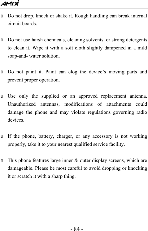  - 84 -  Do not drop, knock or shake it. Rough handling can break internal circuit boards.   Do not use harsh chemicals, cleaning solvents, or strong detergents to clean it. Wipe it with a soft cloth slightly dampened in a mild soap-and- water solution.   Do not paint it. Paint can clog the device&rsquo;s moving parts and prevent proper operation.     Use only the supplied or an approved replacement antenna. Unauthorized antennas, modifications of attachments could damage the phone and may violate regulations governing radio devices.   If the phone, battery, charger, or any accessory is not working properly, take it to your nearest qualified service facility.     This phone features large inner &amp; outer display screens, which are damageable. Please be most careful to avoid dropping or knocking it or scratch it with a sharp thing.        
