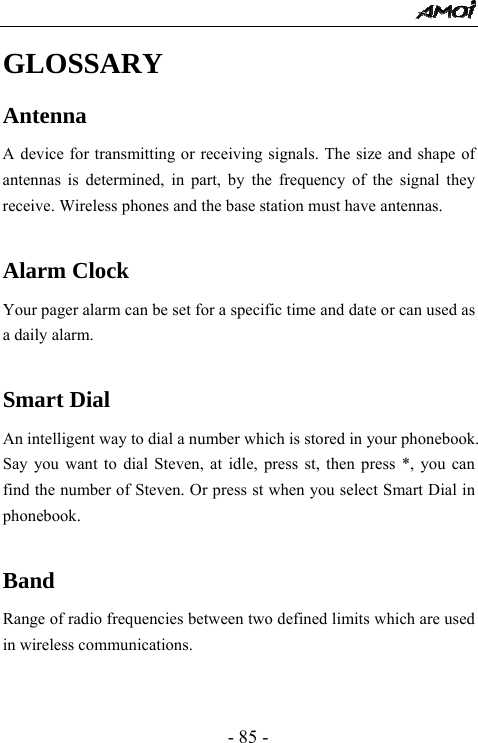  - 85 - GLOSSARY Antenna A device for transmitting or receiving signals. The size and shape of antennas is determined, in part, by the frequency of the signal they receive. Wireless phones and the base station must have antennas.  Alarm Clock  Your pager alarm can be set for a specific time and date or can used as a daily alarm.  Smart Dial An intelligent way to dial a number which is stored in your phonebook. Say you want to dial Steven, at idle, press st, then press *, you can find the number of Steven. Or press st when you select Smart Dial in phonebook.  Band Range of radio frequencies between two defined limits which are used in wireless communications.  