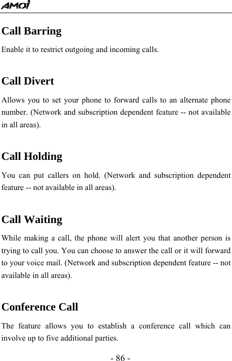  - 86 - Call Barring Enable it to restrict outgoing and incoming calls.    Call Divert Allows you to set your phone to forward calls to an alternate phone number. (Network and subscription dependent feature -- not available in all areas).  Call Holding You can put callers on hold. (Network and subscription dependent feature -- not available in all areas).  Call Waiting While making a call, the phone will alert you that another person is trying to call you. You can choose to answer the call or it will forward to your voice mail. (Network and subscription dependent feature -- not available in all areas).  Conference Call The feature allows you to establish a conference call which can involve up to five additional parties. 