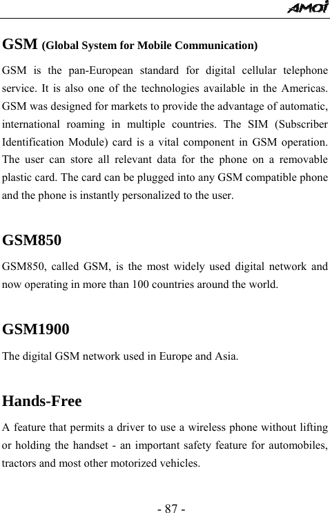  - 87 - GSM (Global System for Mobile Communication) GSM is the pan-European standard for digital cellular telephone service. It is also one of the technologies available in the Americas. GSM was designed for markets to provide the advantage of automatic, international roaming in multiple countries. The SIM (Subscriber Identification Module) card is a vital component in GSM operation. The user can store all relevant data for the phone on a removable plastic card. The card can be plugged into any GSM compatible phone and the phone is instantly personalized to the user.  GSM850 GSM850, called GSM, is the most widely used digital network and now operating in more than 100 countries around the world.  GSM1900 The digital GSM network used in Europe and Asia.  Hands-Free A feature that permits a driver to use a wireless phone without lifting or holding the handset - an important safety feature for automobiles, tractors and most other motorized vehicles.  
