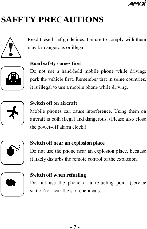  - 7 - SAFETY PRECAUTIONS  Read these brief guidelines. Failure to comply with them may be dangerous or illegal.  Road safety comes first Do not use a hand-held mobile phone while driving;      park the vehicle first. Remember that in some countries, it is illegal to use a mobile phone while driving.  Switch off on aircraft Mobile phones can cause interference. Using them on aircraft is both illegal and dangerous. (Please also close the power-off alarm clock.)  Switch off near an explosion place Do not use the phone near an explosion place, because it likely disturbs the remote control of the explosion.  Switch off when refueling Do not use the phone at a refueling point (service station) or near fuels or chemicals.  