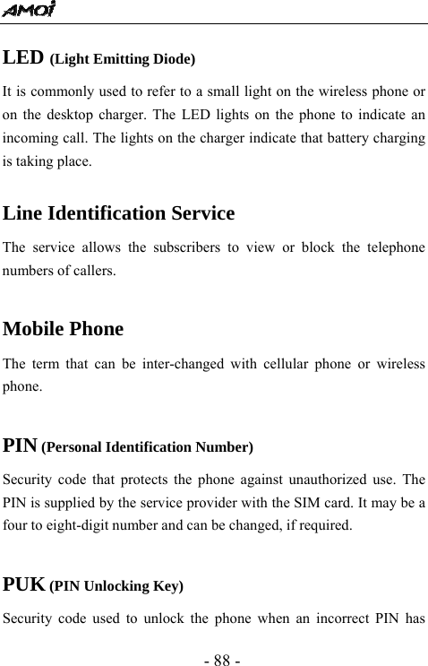  - 88 - LED (Light Emitting Diode) It is commonly used to refer to a small light on the wireless phone or on the desktop charger. The LED lights on the phone to indicate an incoming call. The lights on the charger indicate that battery charging is taking place.  Line Identification Service The service allows the subscribers to view or block the telephone numbers of callers.  Mobile Phone The term that can be inter-changed with cellular phone or wireless phone.  PIN (Personal Identification Number) Security code that protects the phone against unauthorized use. The PIN is supplied by the service provider with the SIM card. It may be a four to eight-digit number and can be changed, if required.  PUK (PIN Unlocking Key) Security code used to unlock the phone when an incorrect PIN has 