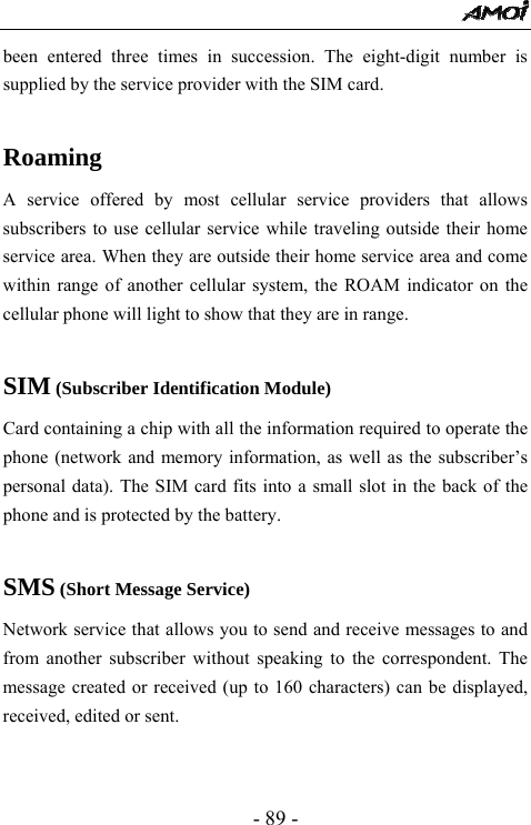  - 89 - been entered three times in succession. The eight-digit number is supplied by the service provider with the SIM card.  Roaming A service offered by most cellular service providers that allows subscribers to use cellular service while traveling outside their home service area. When they are outside their home service area and come within range of another cellular system, the ROAM indicator on the cellular phone will light to show that they are in range.  SIM (Subscriber Identification Module) Card containing a chip with all the information required to operate the phone (network and memory information, as well as the subscriber&rsquo;s personal data). The SIM card fits into a small slot in the back of the phone and is protected by the battery.  SMS (Short Message Service) Network service that allows you to send and receive messages to and from another subscriber without speaking to the correspondent. The message created or received (up to 160 characters) can be displayed, received, edited or sent.   