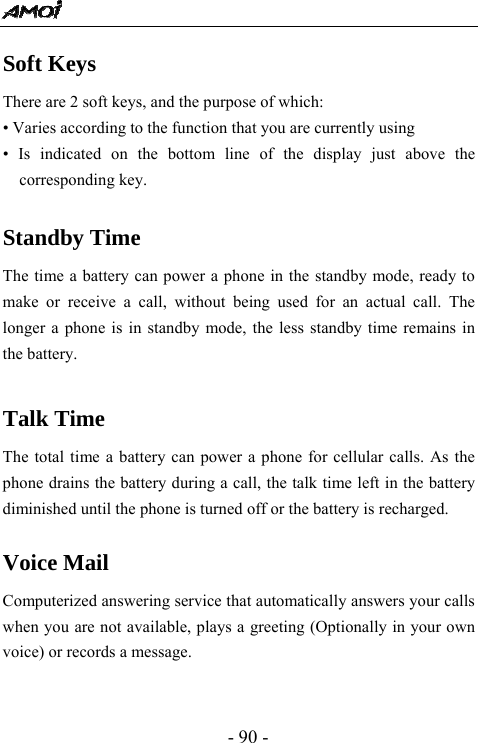  - 90 - Soft Keys There are 2 soft keys, and the purpose of which: &bull; Varies according to the function that you are currently using &bull; Is indicated on the bottom line of the display just above the corresponding key.  Standby Time The time a battery can power a phone in the standby mode, ready to make or receive a call, without being used for an actual call. The longer a phone is in standby mode, the less standby time remains in the battery.  Talk Time The total time a battery can power a phone for cellular calls. As the phone drains the battery during a call, the talk time left in the battery diminished until the phone is turned off or the battery is recharged.  Voice Mail Computerized answering service that automatically answers your calls when you are not available, plays a greeting (Optionally in your own voice) or records a message.   