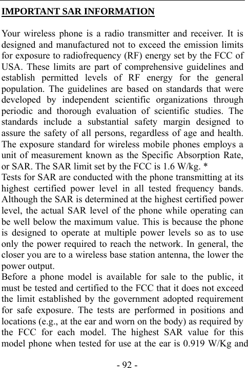  - 92 - IMPORTANT SAR INFORMATION  Your wireless phone is a radio transmitter and receiver. It is designed and manufactured not to exceed the emission limits for exposure to radiofrequency (RF) energy set by the FCC of USA. These limits are part of comprehensive guidelines and establish permitted levels of RF energy for the general population. The guidelines are based on standards that were developed by independent scientific organizations through periodic and thorough evaluation of scientific studies. The standards include a substantial safety margin designed to assure the safety of all persons, regardless of age and health. The exposure standard for wireless mobile phones employs a unit of measurement known as the Specific Absorption Rate, or SAR. The SAR limit set by the FCC is 1.6 W/kg. * Tests for SAR are conducted with the phone transmitting at its highest certified power level in all tested frequency bands. Although the SAR is determined at the highest certified power level, the actual SAR level of the phone while operating can be well below the maximum value. This is because the phone is designed to operate at multiple power levels so as to use only the power required to reach the network. In general, the closer you are to a wireless base station antenna, the lower the power output.   Before a phone model is available for sale to the public, it must be tested and certified to the FCC that it does not exceed the limit established by the government adopted requirement for safe exposure. The tests are performed in positions and locations (e.g., at the ear and worn on the body) as required by the FCC for each model. The highest SAR value for this model phone when tested for use at the ear is 0.919 W/Kg and 