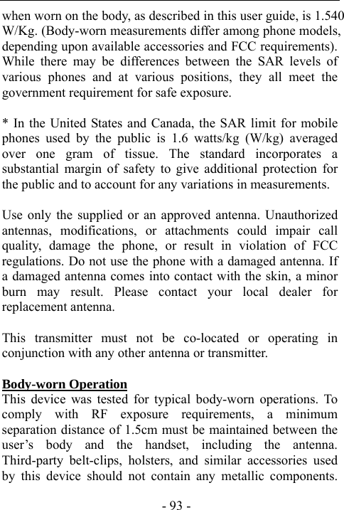  - 93 - when worn on the body, as described in this user guide, is 1.540 W/Kg. (Body-worn measurements differ among phone models, depending upon available accessories and FCC requirements). While there may be differences between the SAR levels of various phones and at various positions, they all meet the government requirement for safe exposure.    * In the United States and Canada, the SAR limit for mobile phones used by the public is 1.6 watts/kg (W/kg) averaged over one gram of tissue. The standard incorporates a substantial margin of safety to give additional protection for the public and to account for any variations in measurements.  Use only the supplied or an approved antenna. Unauthorized antennas, modifications, or attachments could impair call quality, damage the phone, or result in violation of FCC regulations. Do not use the phone with a damaged antenna. If a damaged antenna comes into contact with the skin, a minor burn may result. Please contact your local dealer for replacement antenna.  This transmitter must not be co-located or operating in conjunction with any other antenna or transmitter.  Body-worn Operation This device was tested for typical body-worn operations. To comply with RF exposure requirements, a minimum separation distance of 1.5cm must be maintained between the user&rsquo;s body and the handset, including the antenna. Third-party belt-clips, holsters, and similar accessories used by this device should not contain any metallic components. 