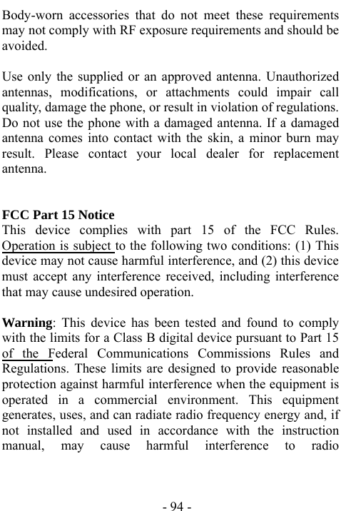  - 94 - Body-worn accessories that do not meet these requirements may not comply with RF exposure requirements and should be avoided.    Use only the supplied or an approved antenna. Unauthorized antennas, modifications, or attachments could impair call quality, damage the phone, or result in violation of regulations. Do not use the phone with a damaged antenna. If a damaged antenna comes into contact with the skin, a minor burn may result. Please contact your local dealer for replacement antenna.   FCC Part 15 Notice This device complies with part 15 of the FCC Rules. Operation is subject to the following two conditions: (1) This device may not cause harmful interference, and (2) this device must accept any interference received, including interference that may cause undesired operation.      Warning: This device has been tested and found to comply with the limits for a Class B digital device pursuant to Part 15 of the Federal Communications Commissions Rules and Regulations. These limits are designed to provide reasonable protection against harmful interference when the equipment is operated in a commercial environment. This equipment generates, uses, and can radiate radio frequency energy and, if not installed and used in accordance with the instruction manual, may cause harmful interference to radio 