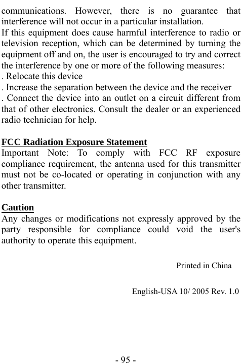  - 95 - communications. However, there is no guarantee that interference will not occur in a particular installation.   If this equipment does cause harmful interference to radio or television reception, which can be determined by turning the equipment off and on, the user is encouraged to try and correct the interference by one or more of the following measures:   . Relocate this device   . Increase the separation between the device and the receiver   . Connect the device into an outlet on a circuit different from that of other electronics. Consult the dealer or an experienced radio technician for help.    FCC Radiation Exposure Statement Important Note: To comply with FCC RF exposure compliance requirement, the antenna used for this transmitter must not be co-located or operating in conjunction with any other transmitter.    Caution  Any changes or modifications not expressly approved by the party responsible for compliance could void the user's authority to operate this equipment.                                          Printed in China                                                                      English-USA 10/ 2005 Rev. 1.0 